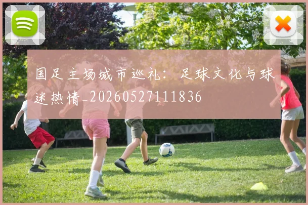 国足主场城市巡礼：足球文化与球迷热情_20260527111836