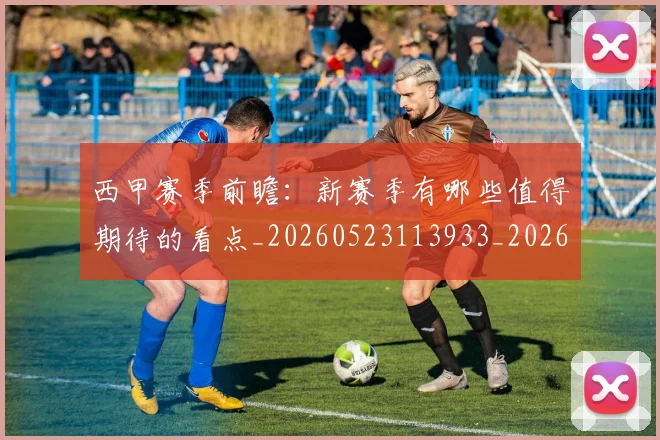 西甲赛季前瞻:新赛季有哪些值得期待的看点_20260523113933_20260703181920