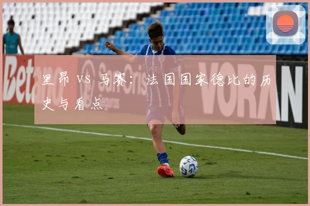 里昂 vs 马赛：法国国家德比的历史与看点