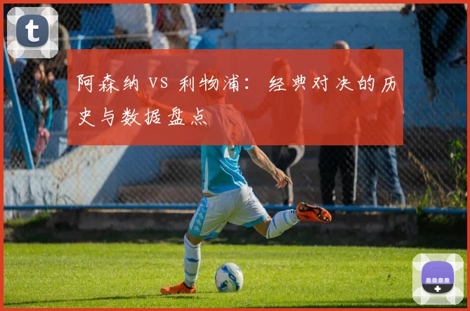 阿森纳 vs 利物浦：经典对决的历史与数据盘点