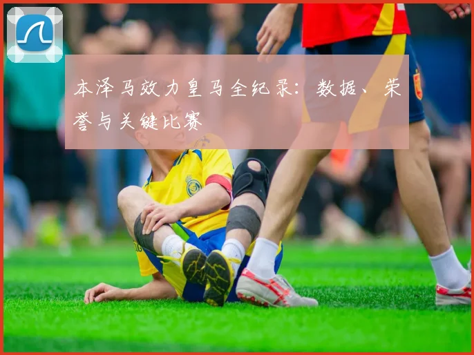 本泽马效力皇马全纪录:数据、荣誉与关键比赛