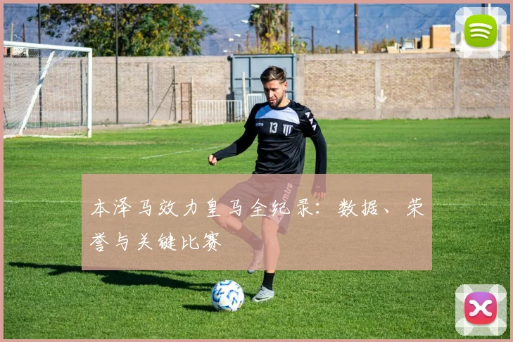 本泽马效力皇马全纪录：数据、荣誉与关键比赛
