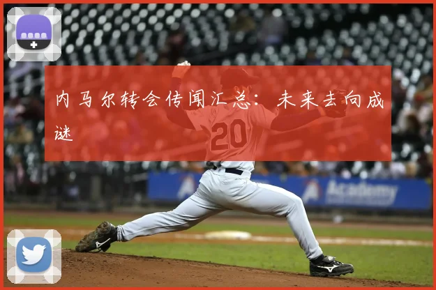 内马尔转会传闻汇总：未来去向成谜